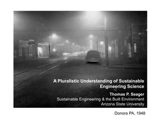 A Pluralistic Understanding of Sustainable
Engineering Science
Thomas P. Seager
Sustainable Engineering & the Built Environment
Arizona State University
Donora PA, 1948

 