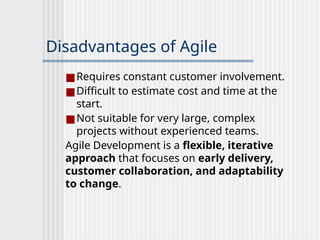Disadvantages of Agile
■Requires constant customer involvement.
■Difficult to estimate cost and time at the
start.
■Not suitable for very large, complex
projects without experienced teams.
Agile Development is a flexible, iterative
approach that focuses on early delivery,
customer collaboration, and adaptability
to change.
 