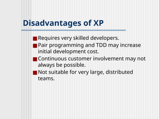 Disadvantages of XP
■Requires very skilled developers.
■Pair programming and TDD may increase
initial development cost.
■Continuous customer involvement may not
always be possible.
■Not suitable for very large, distributed
teams.
 
