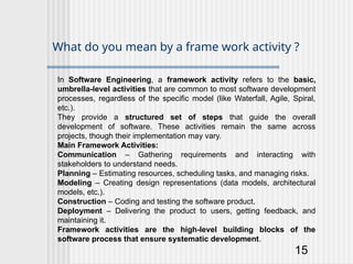 15
What do you mean by a frame work activity ?
In Software Engineering, a framework activity refers to the basic,
umbrella-level activities that are common to most software development
processes, regardless of the specific model (like Waterfall, Agile, Spiral,
etc.).
They provide a structured set of steps that guide the overall
development of software. These activities remain the same across
projects, though their implementation may vary.
Main Framework Activities:
Communication – Gathering requirements and interacting with
stakeholders to understand needs.
Planning – Estimating resources, scheduling tasks, and managing risks.
Modeling – Creating design representations (data models, architectural
models, etc.).
Construction – Coding and testing the software product.
Deployment – Delivering the product to users, getting feedback, and
maintaining it.
Framework activities are the high-level building blocks of the
software process that ensure systematic development.
 