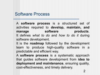 2
Software Process
A software process is a structured set of
activities required to develop, maintain, and
manage software products.
It defines what to do and how to do it during
software development.
It is the roadmap followed by the development
team to produce high-quality software in a
predictable and efficient way.
A software process is a systematic approach
that guides software development from idea to
deployment and maintenance, ensuring quality,
cost-effectiveness, and timely delivery.
 