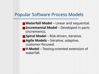 Popular Software Process Models
■Waterfall Model – Linear and sequential.
■Incremental Model – Developed in parts
(increments).
■Spiral Model – Risk-driven, iterative.
■Agile Models – Iterative, adaptive,
customer-focused.
■V-Model – Testing-oriented extension of
waterfall.
 