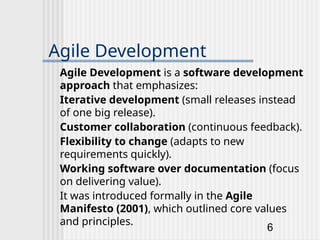 6
Agile Development
Agile Development is a software development
approach that emphasizes:
Iterative development (small releases instead
of one big release).
Customer collaboration (continuous feedback).
Flexibility to change (adapts to new
requirements quickly).
Working software over documentation (focus
on delivering value).
It was introduced formally in the Agile
Manifesto (2001), which outlined core values
and principles.
 