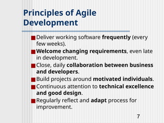 7
Principles of Agile
Development
■Deliver working software frequently (every
few weeks).
■Welcome changing requirements, even late
in development.
■Close, daily collaboration between business
and developers.
■Build projects around motivated individuals.
■Continuous attention to technical excellence
and good design.
■Regularly reflect and adapt process for
improvement.
 
