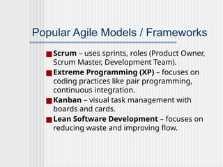 Popular Agile Models / Frameworks
■Scrum – uses sprints, roles (Product Owner,
Scrum Master, Development Team).
■Extreme Programming (XP) – focuses on
coding practices like pair programming,
continuous integration.
■Kanban – visual task management with
boards and cards.
■Lean Software Development – focuses on
reducing waste and improving flow.
 