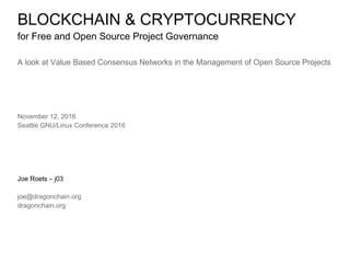 BLOCKCHAIN & CRYPTOCURRENCY
for Free and Open Source Project Governance
A look at Value Based Consensus Networks in the Management of Open Source Projects
November 12, 2016
Seattle GNU/Linux Conference 2016
Joe Roets – j03
joe@dragonchain.org
dragonchain.org
 