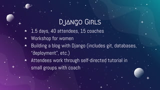 Django Girls
⋆ 1.5 days, 40 attendees, 15 coaches
⋆ Workshop for women
⋆ Building a blog with Django (includes git, databa...