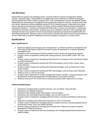 Job Summary
Responsible for guiding and managing a team, including Telecom expense management, firewall
security, Volp technology. Responsible for complete end to end monitoring of network technologies
including WAN data circuits, routers, switches, WiFi, VoIP, load balancers, servers and satellite system.
Responsible for overseeing the management and engineering of telecom services, including voice, data,
and cellular. Maintains monthly availability reports for SLA’s tracking purpose. Implements and utilizes
various operational measurement metrics to maintain a robust network following industry standards of
operational excellence. Coaches and develops the NOC team in various core disciplines, including but
not limited to procedure improvement, customer focus and notifications with focus upon employee skill
development and career growth. Ensures all operational employees are trained and qualified with new
technology deployments. Maintains open communication channels with internal cross-functional teams to
ensure a high level of customer satisfaction.Ensures completion of projects in a timely manner.

Qualifications
Basic Qualifications:

        Bachelor’s Degree and at least 6 years of experience in a network operations management role
        OR a High School Diploma /GED and at least 10 years of experience in a network operations
        management role.
        Experience with conducting and directing research into IT issues and products as required.
        At least 3 years of experience working with routing protocols, such as BGP, OSPF, RIP, and
        EIGRP.
        At least 3 years of experience developing improvements for processes and/or procedures related
        to network operations.
        At least 3 years of experience working with VoIP technologies, such as Cisco, Avaya, Acme,
        and/or Genesys.
        At least 3 years of experience working with firewall technologies, such as Check Point, Cisco,
        and/or Fortinet.
        At least 3 years of experience working with WiFi technologies, such as Cisco and/or Motorola.
        Willing to work in a 24/7 environment.
        At least 2 years’ experience in indirect management of team members, including assisting in the
        development, training and assignment of work/projects to other team members.
        Willing to travel up to 15% of the time for business purposes (within state and out of state).


Preferred Qualifications:

        Experience managing telecom delivery services, such as cellular, voice and data.
        Experience as a Network Engineer.
        Experience with satellite system technologies, such as Hughes.
        Experience with Load Balancing technologies, such as Cisco and/or F5
        At least 2 years of experience managing external vendors, including coordination of off-shoring
        work.
        Experience managing and building technical teams in a 24/7 environment.
        At least 3 years of experience managing delivery of telecom services, including engineering and
        provisioning of data, voice, and cellular services.
        At least 2 years of experience managing and working with a Telecommunications Expense
        Management (TEM) environment.
        At least 3 years of experience planning, developing, and managing departmental expense and
        capital budgets.
 