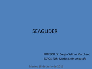 PRFESOR: Sr. Sergio Salinas Marchant
EXPOSITOR: Matías Sifón Andalaft
SEAGLIDER
Martes 18 de Junio de 2013
 