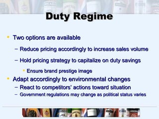 Duty Regime

 Two options are available
  – Reduce pricing accordingly to increase sales volume

  – Hold pricing strategy to capitalize on duty savings
      Ensure brand prestige image
 Adapt accordingly to environmental changes
  – React to competitors’ actions toward situation
  – Government regulations may change as political status varies
 