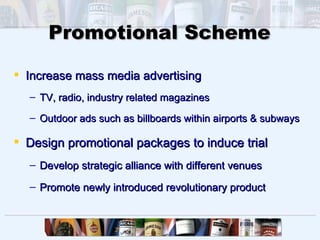 Promotional Scheme

 Increase mass media advertising
  – TV, radio, industry related magazines

  – Outdoor ads such as billboards within airports & subways

 Design promotional packages to induce trial
  – Develop strategic alliance with different venues

  – Promote newly introduced revolutionary product
 
