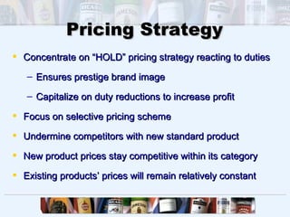 Pricing Strategy
 Concentrate on “HOLD” pricing strategy reacting to duties

   – Ensures prestige brand image

   – Capitalize on duty reductions to increase profit

 Focus on selective pricing scheme

 Undermine competitors with new standard product

 New product prices stay competitive within its category

 Existing products’ prices will remain relatively constant
 