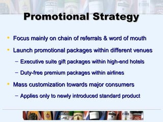 Promotional Strategy

 Focus mainly on chain of referrals & word of mouth

 Launch promotional packages within different venues
   – Executive suite gift packages within high-end hotels

   – Duty-free premium packages within airlines

 Mass customization towards major consumers
   – Applies only to newly introduced standard product
 