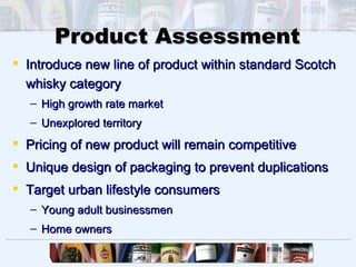 Product Assessment
 Introduce new line of product within standard Scotch
  whisky category
   – High growth rate market
   – Unexplored territory
 Pricing of new product will remain competitive
 Unique design of packaging to prevent duplications
 Target urban lifestyle consumers
   – Young adult businessmen
   – Home owners
 