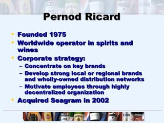 Pernod Ricard
 Founded 1975
 Worldwide operator in spirits and
  wines
 Corporate strategy:
  – Concentrate on key brands
  – Develop strong local or regional brands
    and wholly-owned distribution networks
  – Motivate employees through highly
    decentralized organization
 Acquired Seagram in 2002
 