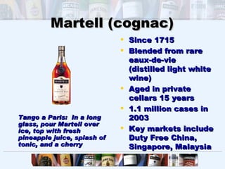 Martell (cognac)
                              Since 1715
                              Blended from rare
                               eaux-de-vie
                               (distilled light white
                               wine)
                              Aged in private
                               cellars 15 years
                              1.1 million cases in
Tango a Paris: In a long       2003
glass, pour Martell over
ice, top with fresh           Key markets include
pineapple juice, splash of     Duty Free China,
tonic, and a cherry            Singapore, Malaysia
 
