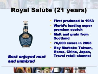Royal Salute (21 years)
                     First produced in 1953
                     World’s leading super
                      premium scotch
                     Malt and grain from
                      Scotland
                     76,000 cases in 2003
                     Key Markets: Taiwan,
                      Korea, China, Japan,
Best enjoyed neat     Travel retail channel
and unmixed
 