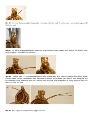 Step 31: Use a pair of chain nose pliers to pinch the wires in just below the bead. Be careful to not press too hard or you could
shatter the bead.
Step 32: Pull the coil wrapped wire up over the bail and wrap around the base of the bead twice. Pull the core wire tail under
the bead and coil. Trim off and tuck into place.
Step 33: Curve the lower 2x2 weave section around the outer left edge of the bead. Slide the core wire ends through the bail
from left to right. Pull the core wire tails to the left (shown on the front and the back). Press the bend down with pliers. Pull
the core wires through the bail one more time. Press the bend into place. Trim the wire tails off so they are inside at the base
of the bail. Press into place.
Step 34: Make any necessary adjustments and you are done.
 