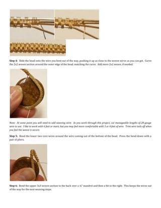 Step 4: Slide the bead onto the wire you bent out of the way, pushing it up as close to the woven wires as you can get. Curve
the 2x2 woven section around the outer edge of the bead, matching the curve. Add more 2x2 weave, if needed.
Note: At some point you will need to add weaving wire. As you work through this project, cut manageable lengths of 28 gauge
wire to use. I like to work with 6 feet or more, but you may feel more comfortable with 3 or 4 feet of wire. Trim wire tails off when
you feel the weave is secure.
Step 5: Bend the lower two core wires around the wire coming out of the bottom of the bead. Press the bend down with a
pair of pliers.
Step 6: Bend the upper 3x3 woven section to the back over a ¼” mandrel and then a bit to the right. This keeps the wires out
of the way for the next weaving steps.
 
