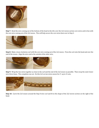 Step 7: Bend the wire coming out of the bottom of the bead to the left, over the 2x2 woven section core wires and in line with
the core wire coming out of the 2x2 weave. This will help secure the core wires bent over in Step 5.
Step 8: Make a loose clockwise curl with the core wire coming out of the 2x2 weave. Press the curl onto the bead and over the
end of the weave. Align the wire end to the outside of the other wire.
Step 9: Wrap the two wires together as close to the curl and the end of the 2x2 weave as possible. Then wrap the outer lower
wire three times. This completes one set. Do this 2x3 on two wires weave for 2”, up to 31 sets.
Step 10: Curve the 2x3 weave around the Step 8 wire curl and fit to the shape of the 2x2 woven section on the right of the
bead.
 