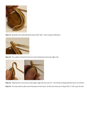 Step 11: Bend the wire tails behind the base of the “bail”. Press in place with pliers.
Step 12: Use a pliers to bend the bail core wires backwards and to the right a bit.
Step 13: Separate the 6 wires now on the upper right into two sets of 3. You will be working with the lower set of three.
Step 14: You may need to add a new 8 foot piece of wire here. Do the 2x2 weave (as in Step 3) for 1-7/8”, up to 36 sets.
 