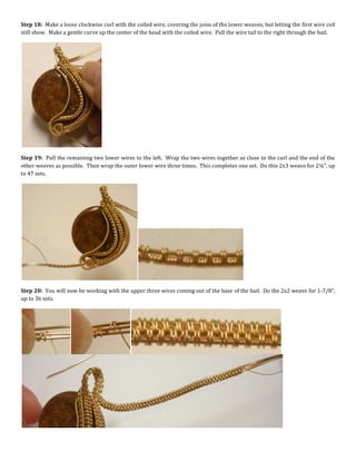 Step 18: Make a loose clockwise curl with the coiled wire, covering the joins of the lower weaves, but letting the first wire coil
still show. Make a gentle curve up the center of the bead with the coiled wire. Pull the wire tail to the right through the bail.
Step 19: Pull the remaining two lower wires to the left. Wrap the two wires together as close to the curl and the end of the
other weaves as possible. Then wrap the outer lower wire three times. This completes one set. Do this 2x3 weave for 2¼”, up
to 47 sets.
Step 20: You will now be working with the upper three wires coming out of the base of the bail. Do the 2x2 weave for 1-7/8”,
up to 36 sets.
 
