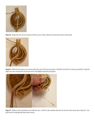 Step 25: Shape the 2x2 woven section to fit the curve of the coiled wire down the center of the bead.
Step26: Slide the 2x2 weave core wires under the outer 2x3 woven section. Bend the two left core wires up and left. Loop the
right core wire around the 2x3 woven wire. Pull tightly and press into place.
Step 27: Make a loose clockwise curl with the wire. Pull it to the outside and next to the two wires bent up in Step 26. You
will now be working with these three wires.
 