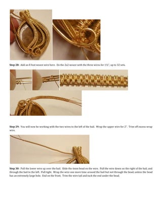 Step 28: Add an 8 foot weave wire here. Do the 2x2 weave with the three wires for 1½”, up to 32 sets.
Step 29: You will now be working with the two wires to the left of the bail. Wrap the upper wire for 2”. Trim off excess wrap
wire.
Step 30: Pull the lower wire up over the bail. Slide the 6mm bead on the wire. Pull the wire down on the right of the bail, and
through the bail to the left. Pull tight. Wrap the wire one more time around the bail but not through the bead, unless the bead
has an extremely large hole. End on the front. Trim the wire tail and tuck the end under the bead.
 