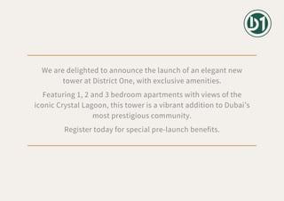 We are delighted to announce the launch of an elegant new
tower at District One, with exclusive amenities.
Featuring 1, 2 and 3 bedroom apartments with views of the
iconic Crystal Lagoon, this tower is a vibrant addition to Dubai’s
most prestigious community.
Register today for special pre-launch benefits.
 
