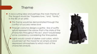 Theme
 A reoccurring idea and perhaps the main theme of
The Seagull would be “hopeless love ,“and, “family,”
in the life of an artist.
 This theme would be demonstrated through the
conflict of success verses love
 Through costume designs a gothic line of outfits
would represent the sorrow that is the state of the
characters throughout this act, and it would keep
some consistency considering the time period.
 Lights would consist of darker cool colors, which
would best set the mood for an empty and/or
depressed atmosphere to which most of the
characters endure.

 