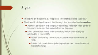 Style
 The spine of the play is a, “hopeless strive for love and success.”
 The theatrical style towards this through line would often be realism
 As most people in real life push each day to reach their goals of
love and success, the same is true for this play

 Most characters have their own story which can easily be
related to a normal life
Triplieff constantly strives for success as well as the love of
Nina.
Paulina is in a relationship but questions her commitment of
this relationship.

 