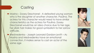Casting
 Masha – Zooey Deschanel - A defeated young woman
who is the daughter of another character, Paulina. The
actress for this character would need to have similar
characteristics as the actress for Paulina. Zooey
Deschanel would be an idea choice due to her age,
her dark hair makes for good symbolism to her sorrow
attitude.

 Medvedenko - Joseph Leonard Gordon-Levitt – As
Masha and Medvedenko have an emotional
connection, it makes sense to cast an actor of the
same age

 