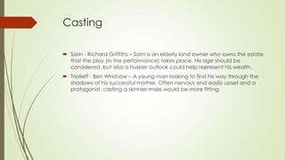 Casting
 Sorin - Richard Griffiths – Sorin is an elderly land owner who owns the estate
that the play (in the performance) takes place. His age should be
considered, but also a huskier outlook could help represent his wealth.
 Triplieff - Ben Whishaw – A young man looking to find his way through the
shadows of his successful mother. Often nervous and easily upset and a
protagonist, casting a skinnier male would be more fitting.

 
