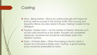 Casting
 Nina – Elena Satine – Nina is an unfortunate girl with hopes for
love as well as success in the acting world. She is young and
beautiful. Elena was also raised in Russia, making it easier for her
dialogue.
 Paulina - Sherilyn Fenn – As the mother of Masha, features such
as hair color should try to be similar, thought not completely
nessecary. However she should be noticeably older than
Marsha’s actress.
 Dorin – Christian Bale – Other than being a doctor, Dorin is
known as a handsome ladies man. Casting a good looking
actor would be preferable for Dorin.

 