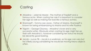 Casting
 Arkadina – Julianne Moore - The mother of Treplieff and a
famous actor. When casting her role it is important to consider
her age as well as making her look like a famous actress.
 Shamraeff – Tommy Lee Jones - Father of Masha, Shamraeff is
known for being embarrassing to Masha and his wife Paulina.
 Trigorin – George Clooney - Arkadina’s lover and a very
successful writer. Obviously when casting his age might be up
their with Arkadina’s, however considering her status he should
be decently good looking.
 Jacob – Lucas Till – Jacob is a workman, so his age can vary but
he is likely young considering he would be moving heavy objects
often.

 