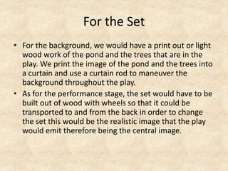 For the Set
• For the background, we would have a print out or light
wood work of the pond and the trees that are in the
play. We print the image of the pond and the trees into
a curtain and use a curtain rod to maneuver the
background throughout the play.
• As for the performance stage, the set would have to be
built out of wood with wheels so that it could be
transported to and from the back in order to change
the set this would be the realistic image that the play
would emit therefore being the central image.

 