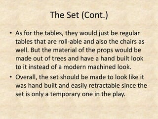 The Set (Cont.)
• As for the tables, they would just be regular
tables that are roll-able and also the chairs as
well. But the material of the props would be
made out of trees and have a hand built look
to it instead of a modern machined look.
• Overall, the set should be made to look like it
was hand built and easily retractable since the
set is only a temporary one in the play.

 
