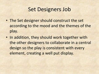 Set Designers Job
• The Set designer should construct the set
according to the mood and the themes of the
play.
• In addition, they should work together with
the other designers to collaborate in a central
design so the play is consistent with every
element, creating a well put display.

 