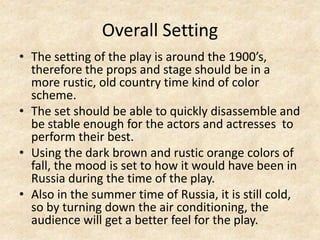 Overall Setting
• The setting of the play is around the 1900’s,
therefore the props and stage should be in a
more rustic, old country time kind of color
scheme.
• The set should be able to quickly disassemble and
be stable enough for the actors and actresses to
perform their best.
• Using the dark brown and rustic orange colors of
fall, the mood is set to how it would have been in
Russia during the time of the play.
• Also in the summer time of Russia, it is still cold,
so by turning down the air conditioning, the
audience will get a better feel for the play.

 
