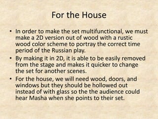 For the House
• In order to make the set multifunctional, we must
make a 2D version out of wood with a rustic
wood color scheme to portray the correct time
period of the Russian play.
• By making it in 2D, it is able to be easily removed
from the stage and makes it quicker to change
the set for another scenes.
• For the house, we will need wood, doors, and
windows but they should be hollowed out
instead of with glass so the the audience could
hear Masha when she points to their set.

 