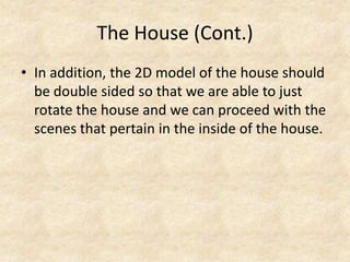 The House (Cont.)
• In addition, the 2D model of the house should
be double sided so that we are able to just
rotate the house and we can proceed with the
scenes that pertain in the inside of the house.

 