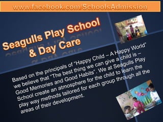 www.facebook.com/SchoolsAdmission Seagulls Play School & Day Care Based on the principals of “Happy Child – A Happy World” we believe that “The best thing we can give a child is – Good Memories and Good Habits”. We at Seagulls Play School create an atmosphere for the child to learn the play way methods tailored for each group through all the areas of their development. 