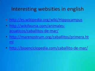 Interesting websities in english
• http://es.wikipedia.org/wiki/Hippocampus
• http://wikifaunia.com/animalesacuaticos/caballitos-de-mar/
• http://marenostrum.org/caballitos/primera.ht
ml
• http://bioenciclopedia.com/caballito-de-mar/

 