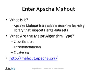 Enter Apache MahoutWhat is it?Apache Mahout is a scalable machine learning library that supports large data setsWhat Are the Major Algorithm Type?ClassificationRecommendationClusteringhttp://mahout.apache.org/