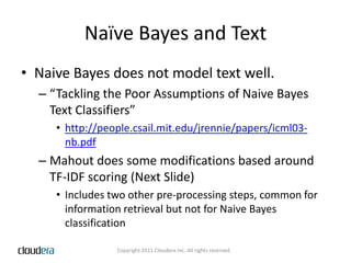 Naïve Bayes and TextNaive Bayes does not model text well. “Tackling the Poor Assumptions of Naive Bayes Text Classifiers”http://people.csail.mit.edu/jrennie/papers/icml03-nb.pdfMahout does some modifications based around TF-IDF scoring (Next Slide)Includes two other pre-processing steps, common for information retrieval but not for Naive Bayes classification