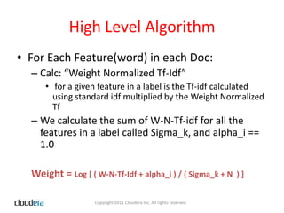 High Level AlgorithmFor Each Feature(word) in each Doc:Calc: “Weight Normalized Tf-Idf”for a given feature in a label is the Tf-idf calculated using standard idf multiplied by the Weight Normalized TfWe calculate the sum of W-N-Tf-idf for all the features in a label called Sigma_k, and alpha_i == 1.0Weight = Log [ ( W-N-Tf-Idf + alpha_i ) / ( Sigma_k + N  ) ]