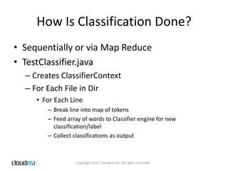How Is Classification Done?Sequentially or via Map ReduceTestClassifier.javaCreates ClassifierContextFor Each File in DirFor Each LineBreak line into map of tokensFeed array of words to Classifier engine for new classification/labelCollect classifications as output