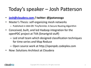 Today’s speaker – Josh Pattersonjosh@cloudera.com / twitter: @jpatanoogaMaster’s Thesis: self-organizing mesh networksPublished in IAAI-09: TinyTermite: A Secure Routing AlgorithmConceived, built, and led Hadoop integration for the openPDC project at TVA (Smartgrid stuff)Led small team which designed classification techniques for time series and Map ReduceOpen source work at http://openpdc.codeplex.comNow: Solutions Architect at Cloudera2