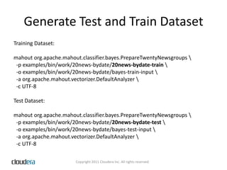 Generate Test and Train DatasetTraining Dataset:mahout org.apache.mahout.classifier.bayes.PrepareTwentyNewsgroups \  -p examples/bin/work/20news-bydate/20news-bydate-train \  -o examples/bin/work/20news-bydate/bayes-train-input \  -a org.apache.mahout.vectorizer.DefaultAnalyzer\  -c UTF-8Test Dataset:mahout org.apache.mahout.classifier.bayes.PrepareTwentyNewsgroups \  -p examples/bin/work/20news-bydate/20news-bydate-test \  -o examples/bin/work/20news-bydate/bayes-test-input \  -a org.apache.mahout.vectorizer.DefaultAnalyzer \  -c UTF-8