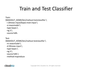 Train and Test ClassifierTrain:$MAHOUT_HOME/bin/mahout trainclassifier \  -i 20news-input/bayes-train-input \  -o newsmodel \  -type bayes \  -ng 3 \  -source hdfsTest:$MAHOUT_HOME/bin/mahout testclassifier \  -m newsmodel \  -d 20news-input \  -type bayes \  -ng 3 \  -source hdfs \  -method mapreduce